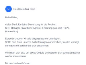 Screenshot einer automatisierten Mail, die ich auf eine Bewerbung erhalten habe. Text: Convact C Das Recruiting Team Hallo Ulrike,vielen Dank für deine Bewerbung für die Position:SEO Manager (m/w/d) mit Agentur-Erfahrung gesucht! [100% Homeoffice] Derzeit screenen wir alle eingegangenen Unterlagen.Sollte dein Profil unseren Anforderungen entsprechen, werden wir bzgl. der nächsten Schritte auf dich zukommen.Wir bitten dich also um etwas Geduld und werden dich schnellstmöglich wieder kontaktieren! Mit den besten Grüssen C.